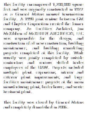 Text Box: This facility encompassed 1,200,000 square feet and was originally constructed in 1922 as a General Motors manual transmission facility.  A 1990 joint venture between GM and Chrysler Corporation created the former company.  As Facilities Architect, Jim McKibben of McKIBBEN ARCHITECTS, LLC was responsible for the design, and construction of all new construction, building maintenance, and building remodeling projects completed at this facility.  Work usually was jointly completed by outside contractors and various skilled trades employees of the UAW.  Projects included multiple plant expansions, interior and exterior plant improvements, and large facilities maintenance projects at the main manufacturing plant, boiler house, and waste treatment plant.
This facility was closed by General Motors and completely demolished in 2006.

